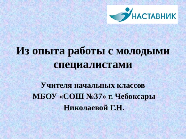 Из опыта работы с молодыми специалистами Учителя начальных классов  МБОУ «СОШ №37» г. Чебоксары  Николаевой Г.Н. 