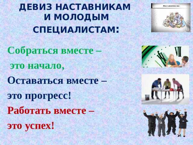 ДЕВИЗ НАСТАВНИКАМ  И МОЛОДЫМ СПЕЦИАЛИСТАМ : Собраться вместе –  это начало, Оставаться вместе – это прогресс! Работать вместе – это успех! 10 10 