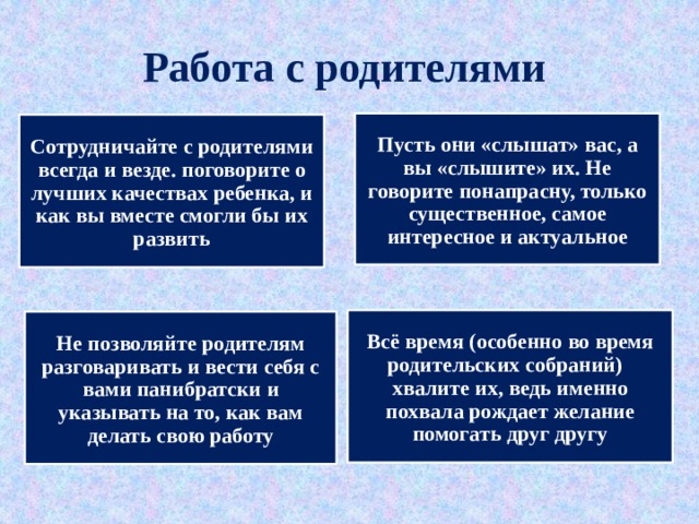 Работа с родителями Пусть они «слышат» вас, а вы «слышите» их. Не говорите понапрасну, только существенное, самое интересное и актуальное Сотрудничайте с родителями всегда и везде. поговорите о лучших качествах ребенка, и как вы вместе смогли бы их развить Всё время (особенно во время родительских собраний) хвалите их, ведь именно похвала рождает желание помогать друг другу Не позволяйте родителям разговаривать и вести себя с вами панибратски и указывать на то, как вам делать свою работу 