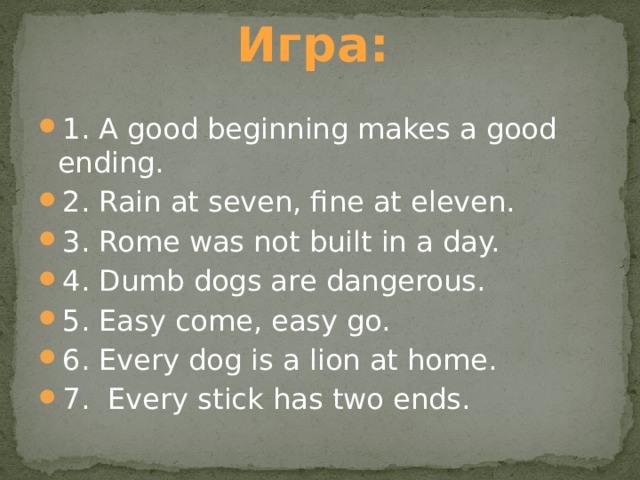 Игра: 1. A good beginning makes a good ending. 2. Rain at seven, fine at eleven. 3. Rome was not built in a day. 4. Dumb dogs are dangerous. 5. Easy come, easy go. 6. Every dog is a lion at home. 7. Every stick has two ends. 
