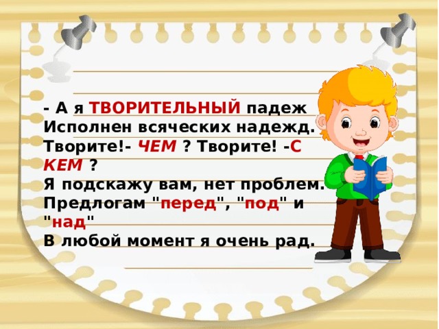 - А я ТВОРИТЕЛЬНЫЙ падеж  Исполнен всяческих надежд.  Творите!- ЧЕМ ? Творите! - С КЕМ ?  Я подскажу вам, нет проблем.  Предлогам 