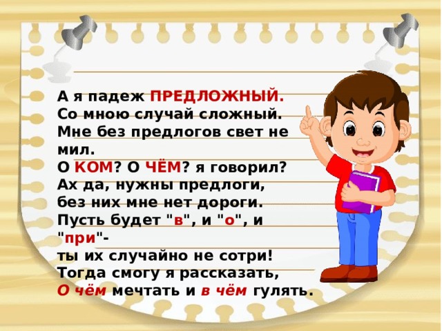 А я падеж ПРЕДЛОЖНЫЙ.  Со мною случай сложный.  Мне без предлогов свет не мил.  О КОМ ? О ЧЁМ ? я говорил?  Ах да, нужны предлоги,  без них мне нет дороги.  Пусть будет 