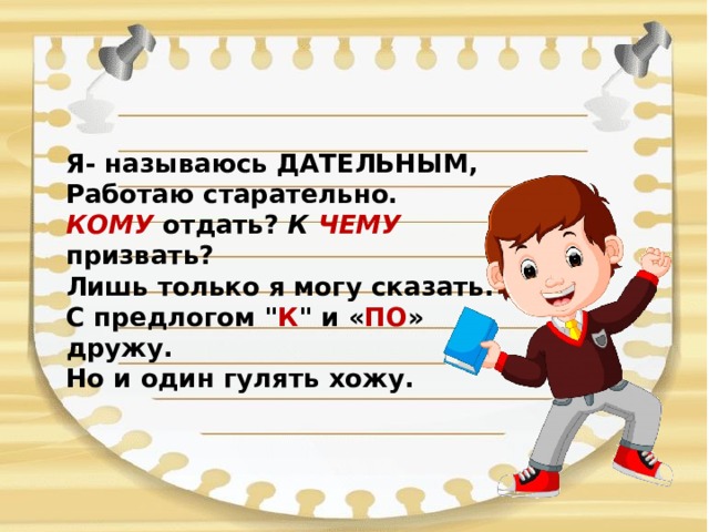 Я- называюсь ДАТЕЛЬНЫМ,  Работаю старательно.  КОМУ отдать? К ЧЕМУ призвать?  Лишь только я могу сказать.  С предлогом 