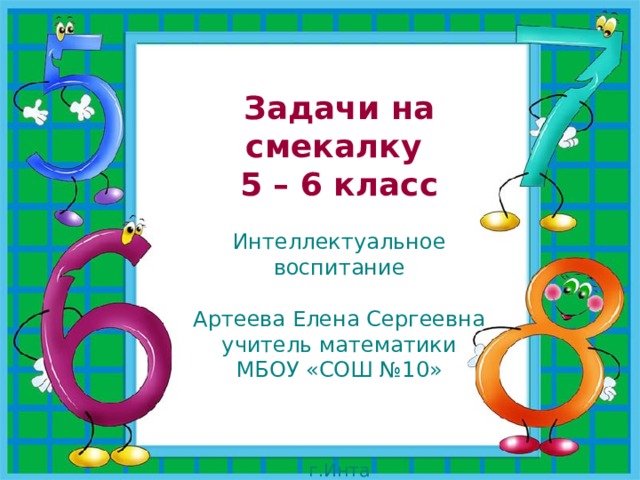 Задачи на смекалку 5 – 6 класс  Интеллектуальное воспитание  Артеева Елена Сергеевна  учитель математики  МБОУ «СОШ №10»  г.Инта  2019г. 