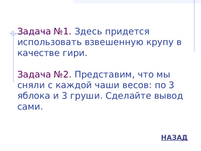 Задача №1. Здесь придется использовать взвешенную крупу в качестве гири.   Задача №2. Представим, что мы сняли с каждой чаши весов: по 3 яблока и 3 груши. Сделайте вывод сами.   НАЗАД 