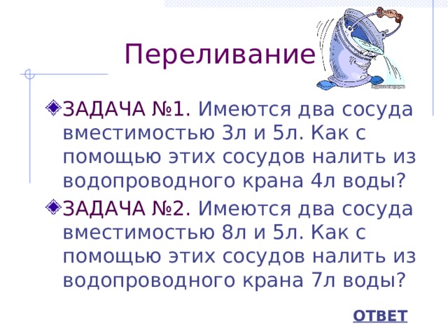 Переливание ЗАДАЧА №1. Имеются два сосуда вместимостью 3л и 5л. Как с помощью этих сосудов налить из водопроводного крана 4л воды? ЗАДАЧА №2. Имеются два сосуда вместимостью 8л и 5л. Как с помощью этих сосудов налить из водопроводного крана 7л воды? ОТВЕТ 