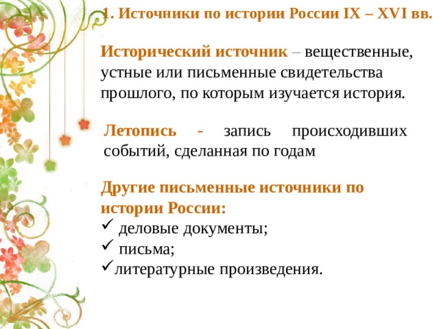 1. Источники по истории России IX – XVI вв. Исторический источник – вещественные, устные или письменные свидетельства прошлого, по которым изучается история. Летопись - запись происходивших событий, сделанная по годам Другие письменные источники по истории России:  деловые документы;  письма; литературные произведения. 
