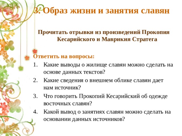 3. Образ жизни и занятия славян Прочитать отрывки из произведений Прокопия Кесарийского и Маврикия Стратега  Ответить на вопросы: Какие выводы о жилище славян можно сделать на основе данных текстов? Какие сведения о внешнем облике славян дает нам источник? Что говорить Прокопий Кесарийский об одежде восточных славян? Какой вывод о занятиях славян можно сделать на основании данных источников? 