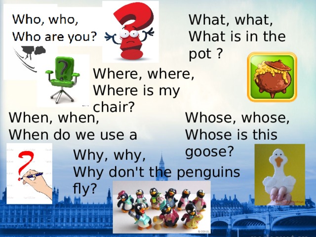 What, what, What is in the pot ? Where, where, Where is my chair? When, when, Whose, whose, Whose is this goose? When do we use a pen? Why, why, Why don't the penguins fly? 