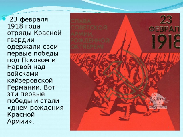  23 февраля 1918 года отряды Красной гвардии одержали свои первые победы под Псковом и Нарвой над войсками кайзеровской Германии. Вот эти первые победы и стали «днем рождения Красной Армии». 