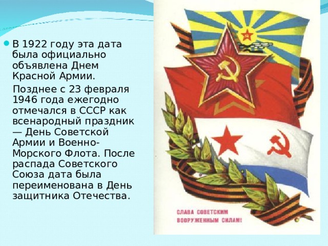 В 1922 году эта дата была официально объявлена Днем Красной Армии.  Позднее с 23 февраля 1946 года ежегодно отмечался в СССР как всенародный праздник — День Советской Армии и Военно-Морского Флота. После распада Советского Союза дата была переименована в День защитника Отечества. 