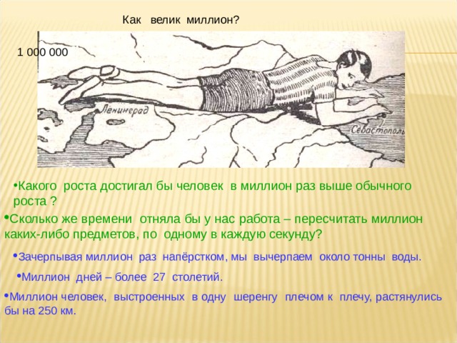  Как велик миллион? 1 000 000           Какого  роста достигал бы человек в миллион раз выше обычного роста ?   Сколько же времени отняла бы у нас работа – пересчитать миллион каких-либо предметов, по одному в каждую секунду? Зачерпывая миллион раз напёрстком, мы вычерпаем около тонны воды. Миллион дней – более 27 столетий. Миллион человек, выстроенных в одну шеренгу плечом к плечу, растянулись бы на 250 км. 