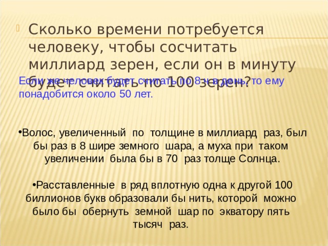 Сколько времени потребуется человеку, чтобы сосчитать миллиард зерен, если он в минуту будет считать по 100 зерен?  Если же человек будет считать по 8 ч в день, то ему понадобится около 50 лет. Волос, увеличенный по толщине в миллиард раз, был бы раз в 8 шире земного шара, а муха при таком увеличении была бы в 70 раз толще Солнца.  Расставленные в ряд вплотную одна к другой 100 биллионов букв образовали бы нить, которой можно было бы обернуть земной шар по экватору пять тысяч раз. 