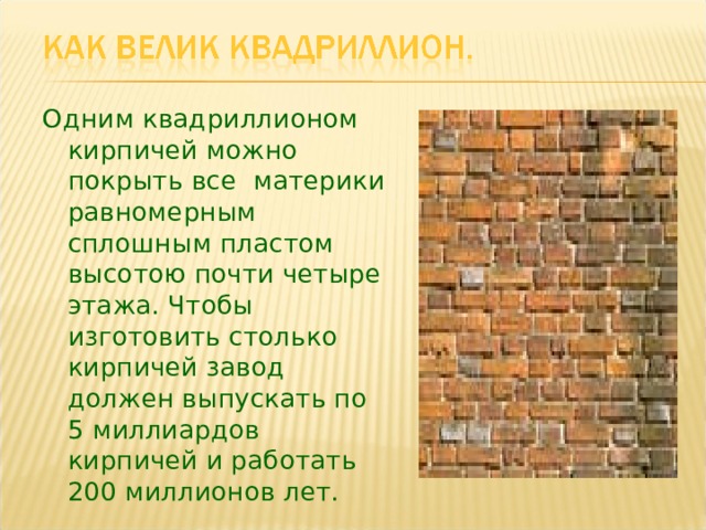 Одним квадриллионом кирпичей можно покрыть все материки равномерным сплошным пластом высотою почти четыре этажа. Чтобы изготовить столько кирпичей завод должен выпускать по  5 миллиардов кирпичей и работать  200 миллионов лет. 