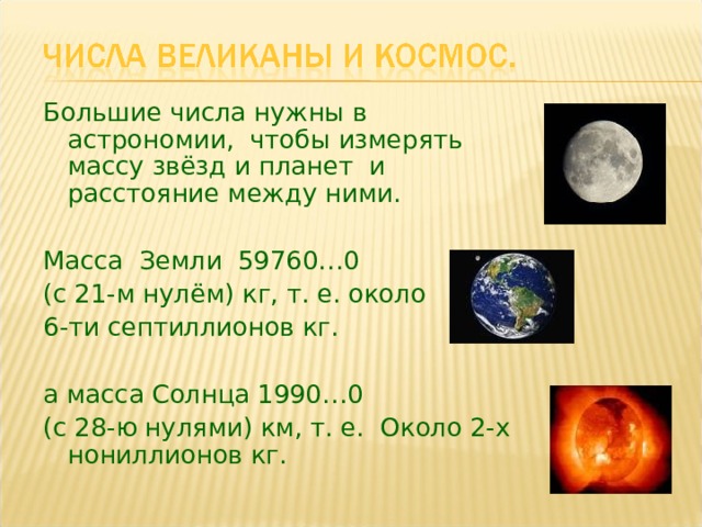 Большие числа нужны в астрономии, чтобы измерять массу звёзд и планет и расстояние между ними. Масса Земли 59760…0 (с 21-м нулём) кг, т. е. около 6-ти септиллионов кг. а масса Солнца 1990…0 (с 28-ю нулями) км, т. е. Около 2-х нониллионов кг. 