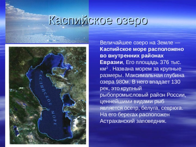 Каспийское озеро Величайшее озеро на Земле — Каспийское море расположено во внутренних районах Евразии , Его площадь 376 тыс. км 2 . Названа морем за крупные размеры. Максимальная глубина озера 980м. В него впадает 130 рек, это крупный рыбопромысловый район России, ценнейшими видами рыб является осетр, белуга, севрюга. На его берегах расположен Астраханский заповедник. 