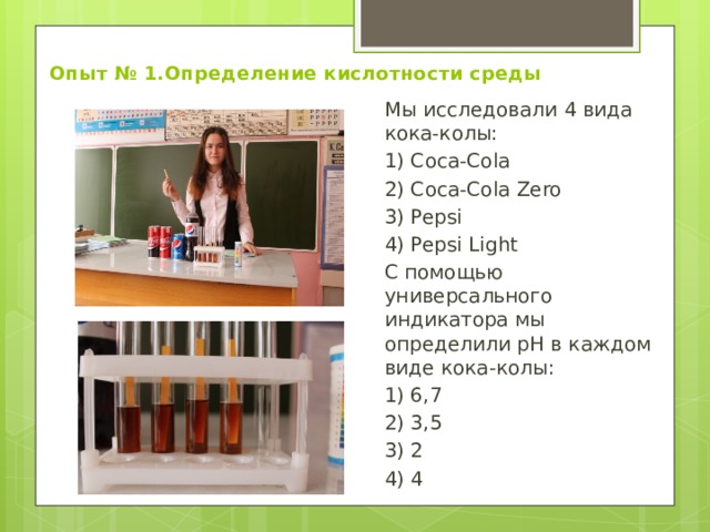 Опыт № 1.Определение кислотности среды Мы исследовали 4 вида кока-колы: 1) Coca-Cola 2) Coca-Cola Zero 3) Pepsi 4) Pepsi Light С помощью универсального индикатора мы определили pН в каждом виде кока-колы: 1) 6,7 2) 3,5 3) 2 4) 4 