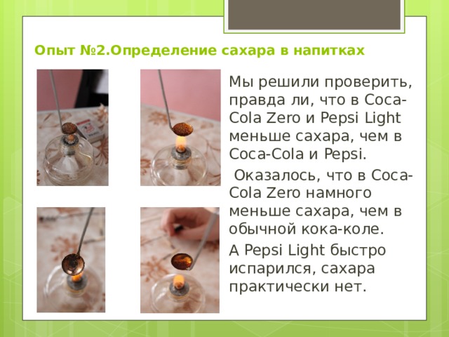 Опыт №2.Определение сахара в напитках Мы решили проверить, правда ли, что в Coca-Cola Zero и Pepsi Light меньше сахара, чем в Coca-Cola и Pepsi.  Оказалось, что в Coca-Cola Zero намного меньше сахара, чем в обычной кока-коле. А Pepsi Light быстро испарился, сахара практически нет. 