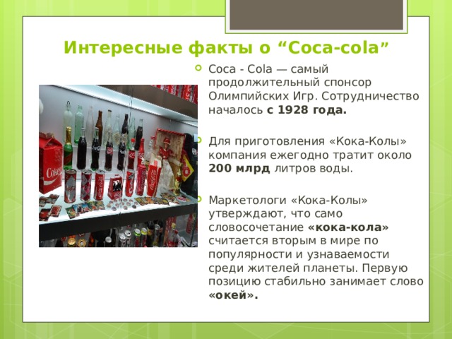 Интересные факты о “Coca-cola ” Coca - Cola — самый продолжительный спонсор Олимпийских Игр. Сотрудничество началось с 1928 года. Для приготовления «Кока-Колы» компания ежегодно тратит около 200 млрд литров воды. Маркетологи «Кока-Колы» утверждают, что само словосочетание «кока-кола» считается вторым в мире по популярности и узнаваемости среди жителей планеты. Первую позицию стабильно занимает слово «окей». 
