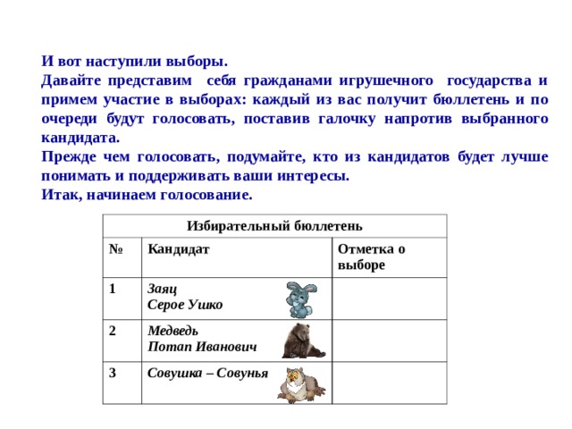  И вот наступили выборы. Давайте представим себя гражданами игрушечного государства и примем участие в выборах: каждый из вас получит бюллетень и по очереди будут голосовать, поставив галочку напротив выбранного кандидата. Прежде чем голосовать, подумайте, кто из кандидатов будет лучше понимать и поддерживать ваши интересы. Итак, начинаем голосование. Избирательный бюллетень № Кандидат 1 Отметка о выборе 2 Заяц Серое Ушко 3 Медведь Потап Иванович Совушка – Совунья 