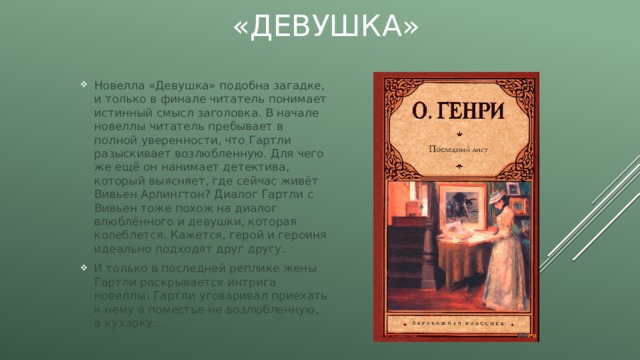 «Девушка» Новелла «Девушка» подобна загадке, и только в финале читатель понимает истинный смысл заголовка. В начале новеллы читатель пребывает в полной уверенности, что Гартли разыскивает возлюбленную. Для чего же ещё он нанимает детектива, который выясняет, где сейчас живёт Вивьен Арлингтон? Диалог Гартли с Вивьен тоже похож на диалог влюблённого и девушки, которая колеблется. Кажется, герой и героиня идеально подходят друг другу. И только в последней реплике жены Гартли раскрывается интрига новеллы: Гартли уговаривал приехать к нему в поместье не возлюбленную, а кухарку… 