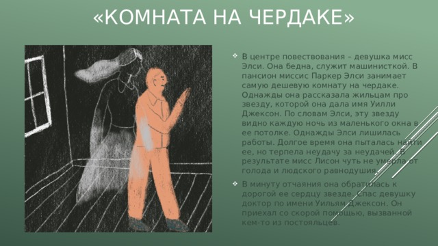 «Комната на чердаке» В центре повествования – девушка мисс Элси. Она бедна, служит машинисткой. В пансион миссис Паркер Элси занимает самую дешевую комнату на чердаке. Однажды она рассказала жильцам про звезду, которой она дала имя Уилли Джексон. По словам Элси, эту звезду видно каждую ночь из маленького окна в ее потолке. Однажды Элси лишилась работы. Долгое время она пыталась найти ее, но терпела неудачу за неудачей. В результате мисс Лисон чуть не умерла от голода и людского равнодушия. В минуту отчаяния она обратилась к дорогой ее сердцу звезде. Спас девушку доктор по имени Уильям Джексон. Он приехал со скорой помощью, вызванной кем-то из постояльцев. 