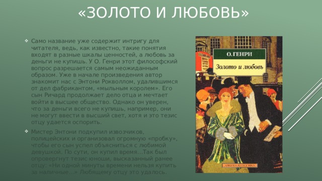 «Золото и любовь» Само название уже содержит интригу для читателя, ведь, как известно, такие понятия входят в разные шкалы ценностей, а любовь за деньги не купишь. У О. Генри этот философский вопрос разрешается самым неожиданным образом. Уже в начале произведения автор знакомит нас с Энтони Рокволлом, удалившимся от дел фабрикантом, «мыльным королем». Его сын Ричард продолжает дело отца и мечтает войти в высшее общество. Однако он уверен, что за деньги всего не купишь, например, они не могут ввести в высший свет, хотя и это тезис отцу удается оспорить. Мистер Энтони подкупил извозчиков, полицейских и организовал огромную «пробку», чтобы его сын успел объясниться с любимой девушкой. По сути, он купил время…Так был опровергнут тезис юноши, высказанный ранее отцу: «Ни одной минуты времени нельзя купить за наличные…» Любящему отцу это удалось. 