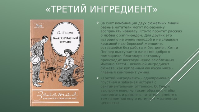 «Третий ингредиент» За счет комбинации двух сюжетных линий разные читатели могут по-разному воспринять новеллу. Кто-то прочтет рассказ о любви с хэппи-эндом. Для других это история о не очень молодой и не слишком красивой нью-йоркской женщине, оставшейся без работы и без денег. Хетти Пеппер выступает в качестве доброго помощника, благодаря которому происходит воссоединение влюбленных. Именно Хетти – основной ингредиент сюжета, как купленный ею кусок мяса – главный компонент ужина. «Третий ингредиент» - одновременно грустная и забавная история с сентиментальным оттенком. О. Генри выстроил новеллу таким образом, чтобы растрогать и развлечь читателя, вместе с тем напомнив ему о истинных жизненных ценностях. 