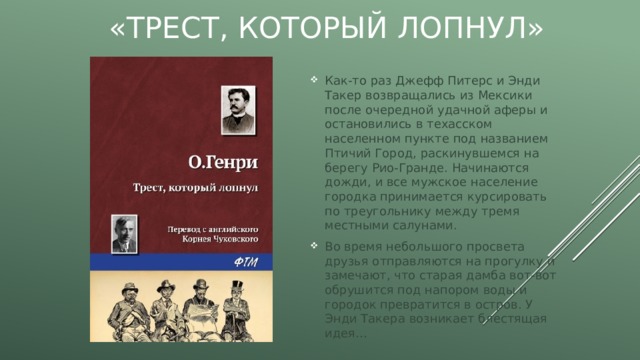 «Трест, который лопнул» Как-то раз Джефф Питерс и Энди Такер возвращались из Мексики после очередной удачной аферы и остановились в техасском населенном пункте под названием Птичий Город, раскинувшемся на берегу Рио-Гранде. Начинаются дожди, и все мужское население городка принимается курсировать по треугольнику между тремя местными салунами. Во время небольшого просвета друзья отправляются на прогулку и замечают, что старая дамба вот-вот обрушится под напором воды и городок превратится в остров. У Энди Такера возникает блестящая идея… 