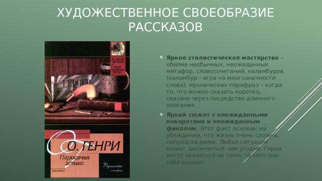 Художественное своеобразие рассказов Яркое стилистическое мастерство – обилие необычных, неожиданных метафор, словосочетаний, каламбуров (каламбур - игра на многозначности слова), иронических перифраз – когда то, что можно сказать коротко, сказано через посредство длинного описания. Яркий сюжет с неожиданными поворотами и неожиданным финалом. Этот факт основан на убеждении, что жизнь очень сложна, непредсказуема. Любая ситуация может закончиться чем угодно. Герои могут оказаться не теми, за кого они себя выдают 