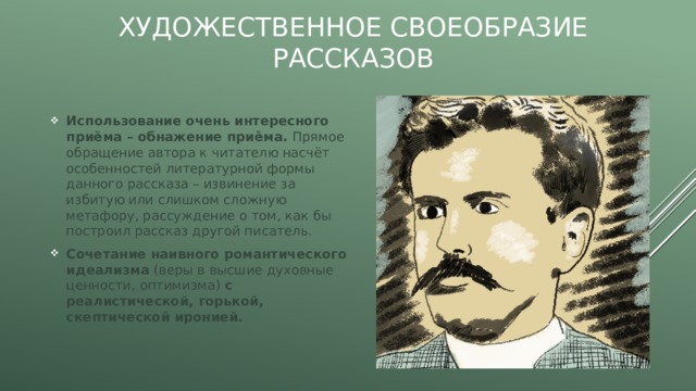 Художественное своеобразие рассказов Использование очень интересного приёма – обнажение приёма. Прямое обращение автора к читателю насчёт особенностей литературной формы данного рассказа – извинение за избитую или слишком сложную метафору, рассуждение о том, как бы построил рассказ другой писатель. Сочетание наивного романтического идеализма (веры в высшие духовные ценности, оптимизма) с реалистической, горькой, скептической иронией. 