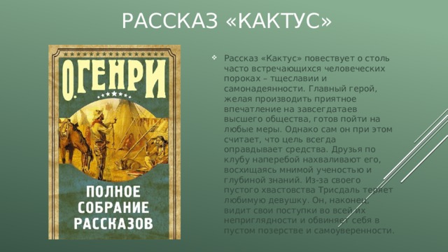 Рассказ «Кактус» Рассказ «Кактус» повествует о столь часто встречающихся человеческих пороках – тщеславии и самонадеянности. Главный герой, желая производить приятное впечатление на завсегдатаев высшего общества, готов пойти на любые меры. Однако сам он при этом считает, что цель всегда оправдывает средства. Друзья по клубу наперебой нахваливают его, восхищаясь мнимой ученостью и глубиной знаний. Из-за своего пустого хвастовства Трисдаль теряет любимую девушку. Он, наконец, видит свои поступки во всей их неприглядности и обвиняет себя в пустом позерстве и самоуверенности. 