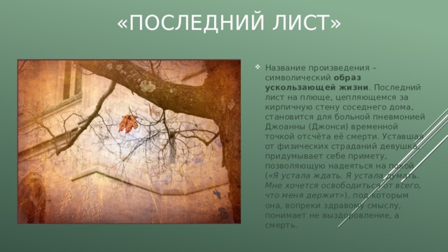 «Последний лист» Название произведения – символический образ ускользающей жизни . Последний лист на плюще, цепляющемся за кирпичную стену соседнего дома, становится для больной пневмонией Джоанны (Джонси) временной точкой отсчёта её смерти. Уставшая от физических страданий девушка, придумывает себе примету, позволяющую надеяться на покой ( «Я устала ждать. Я устала думать. Мне хочется освободиться от всего, что меня держит» ), под которым она, вопреки здравому смыслу, понимает не выздоровление, а смерть. 
