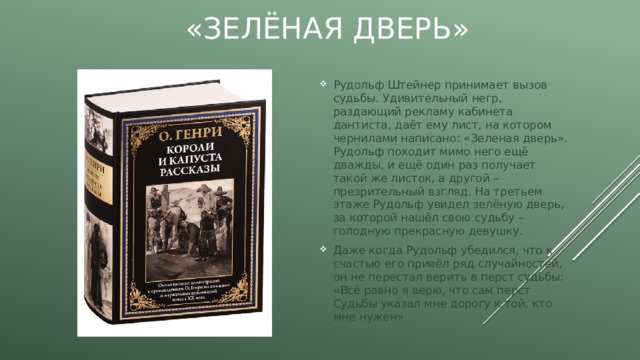 «Зелёная дверь» Рудольф Штейнер принимает вызов судьбы. Удивительный негр, раздающий рекламу кабинета дантиста, даёт ему лист, на котором чернилами написано: «Зеленая дверь». Рудольф походит мимо него ещё дважды, и ещё один раз получает такой же листок, а другой – презрительный взгляд. На третьем этаже Рудольф увидел зелёную дверь, за которой нашёл свою судьбу – голодную прекрасную девушку. Даже когда Рудольф убедился, что к счастью его привёл ряд случайностей, он не перестал верить в перст судьбы: «Всё равно я верю, что сам перст Судьбы указал мне дорогу к той, кто мне нужен». 