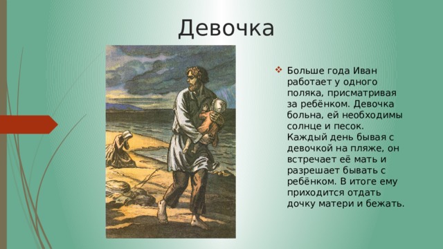 Девочка Больше года Иван работает у одного поляка, присматривая за ребёнком. Девочка больна, ей необходимы солнце и песок. Каждый день бывая с девочкой на пляже, он встречает её мать и разрешает бывать с ребёнком. В итоге ему приходится отдать дочку матери и бежать. 