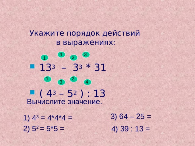 Укажите порядок действий  в выражениях: 4 3 2 1 13 3 – 3 3 * 31 ( 4 3 – 5 2 ) : 13 1 2 3 4 Вычислите значение. 3) 64 – 25 =  1) 4 3 = 4*4*4 =  2) 5 2 = 5*5 =  4) 39 : 13 =   