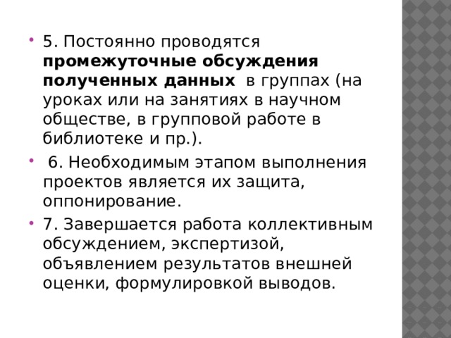 5. Постоянно проводятся промежуточные обсуждения полученных данных в группах (на уроках или на занятиях в научном обществе, в групповой работе в библиотеке и пр.).  6. Необходимым этапом выполнения проектов является их за­щита, оппонирование. 7. Завершается работа коллективным обсуждением, эксперти­зой, объявлением результатов внешней оценки, формулировкой выводов. 