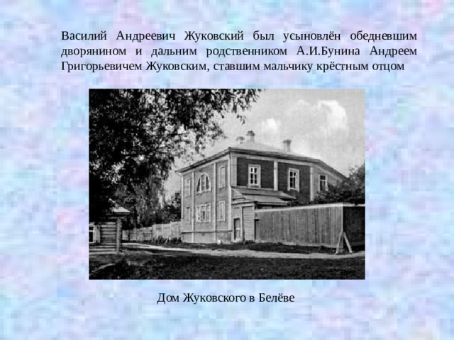 Василий Андреевич Жуковский был усыновлён обедневшим дворянином и дальним родственником А.И.Бунина Андреем Григорьевичем Жуковским, ставшим мальчику крёстным отцом Дом Жуковского в Белёве 