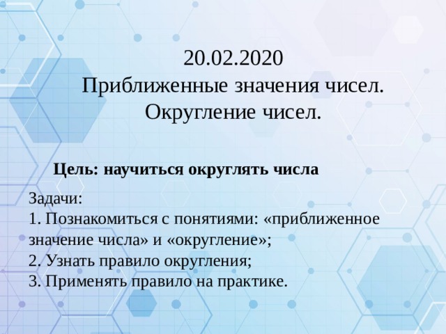 20.02.2020 Приближенные значения чисел. Округление чисел. Цель: научиться округлять числа Задачи: 1. Познакомиться с понятиями: «приближенное значение числа» и «округление»; 2. Узнать правило округления; 3. Применять правило на практике.