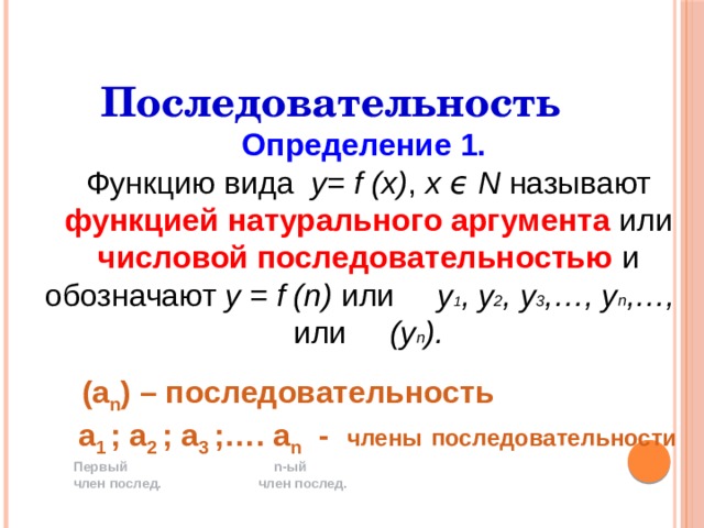 Последовательность Определение 1. Функцию вида у= f (х) , х ϵ Ν называют функцией натурального аргумента или числовой последовательностью и обозначают у = f (n) или у 1 , у 2 , у 3 ,…, у n ,…, или (у n ).   (а n ) – последовательность  а 1 ; а 2 ; а 3 ;…. а n - члены  последовательности Первый n-ый член послед. член послед. 