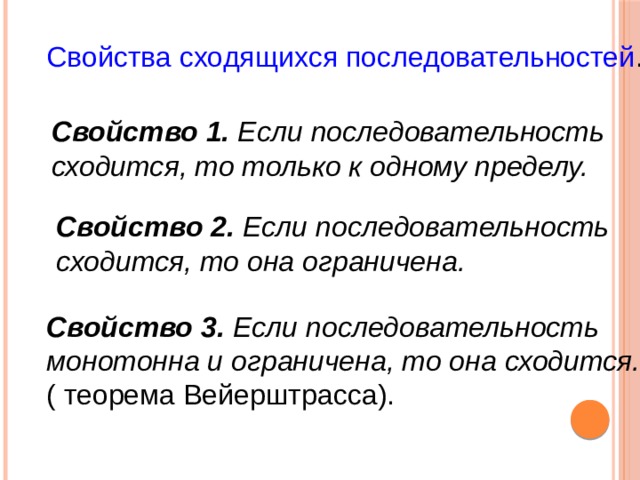 Свойства сходящихся последовательностей . Свойство 1. Если последовательность сходится, то только к одному пределу. Свойство 2. Если последовательность сходится, то она ограничена. Свойство 3. Если последовательность монотонна и ограничена, то она сходится. ( теорема Вейерштрасса). 