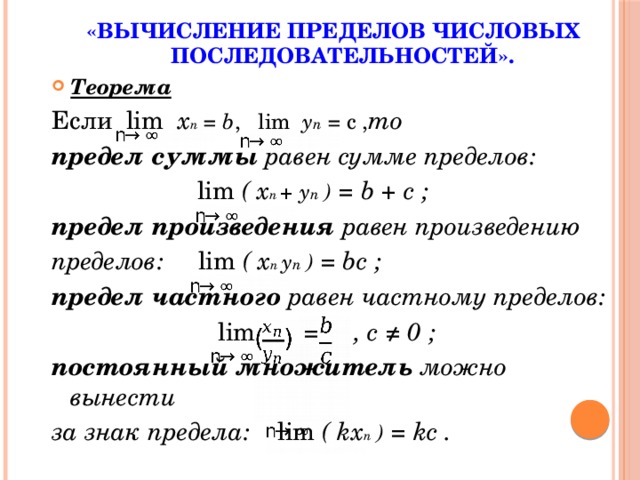 «ВЫЧИСЛЕНИЕ ПРЕДЕЛОВ ЧИСЛОВЫХ ПОСЛЕДОВАТЕЛЬНОСТЕЙ». Теорема Если  lim x n = b , lim y n = c , то предел суммы равен сумме пределов:  lim ( x n + y n ) = b + c ; предел произведения равен произведению пределов: lim ( x n y n ) = bc ; предел частного равен частному пределов:  lim = , c ≠ 0 ; постоянный множитель можно вынести за знак предела: lim ( kx n ) = kc . 