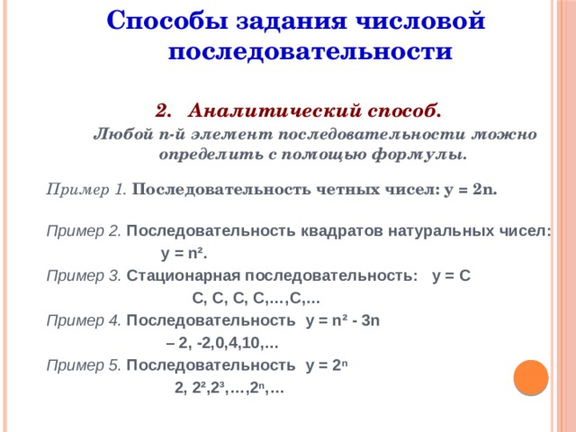 Способы задания числовой последовательности 2. Аналитический способ.  Любой n-й элемент последовательности можно определить с помощью формулы. Пример 1. Последовательность четных чисел: у = 2n. Пример 2. Последовательность квадратов натуральных чисел:  у = n². Пример 3. Стационарная последовательность: у = С  С, С, С, С,…,С,… Пример 4. Последовательность у = n² - 3n – 2, -2,0,4,10,… Пример 5. Последовательность у = 2ⁿ  2, 2²,2³,…,2ⁿ,…        