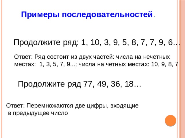 Примеры последовательностей . Продолжите ряд: 1, 10, 3, 9, 5, 8, 7, 7, 9, 6…  Ответ: Ряд состоит из двух частей: числа на нечетных местах: 1, 3, 5, 7, 9...; числа на четных местах: 10, 9, 8, 7  Продолжите ряд 77, 49, 36, 18…  Ответ: Перемножаются две цифры, входящие  в предыдущее число  
