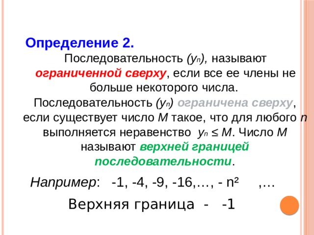 Определение 2. Последовательность (у n ), называют ограниченной сверху , если все ее члены не больше некоторого числа. Последовательность (у n ) ограничена сверху , если существует число М такое, что для любого n выполняется неравенство у n  ≤ М . Число М называют верхней границей последовательности . Например : -1, -4, -9, -16,…, - n² ,… Верхняя граница - -1 