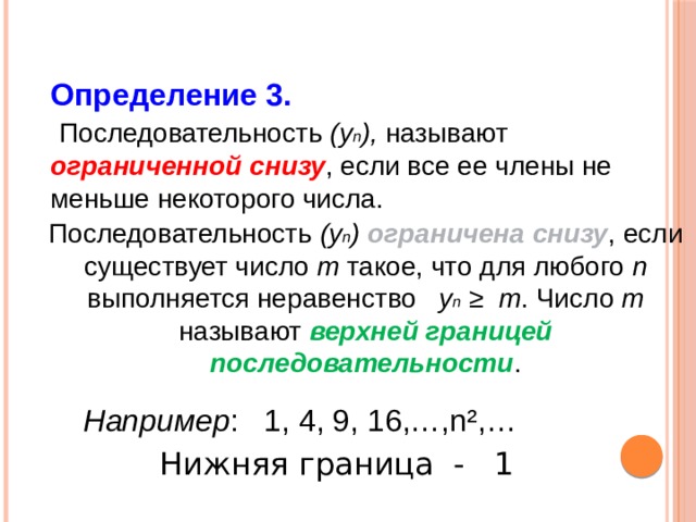 Определение 3.  Последовательность (у n ), называют ограниченной снизу , если все ее члены не меньше некоторого числа. Последовательность (у n ) ограничена снизу , если существует число m такое, что для любого n выполняется неравенство у n ≥  m . Число m называют верхней границей последовательности . Например : 1, 4, 9, 16,…,n²,… Нижняя граница - 1 