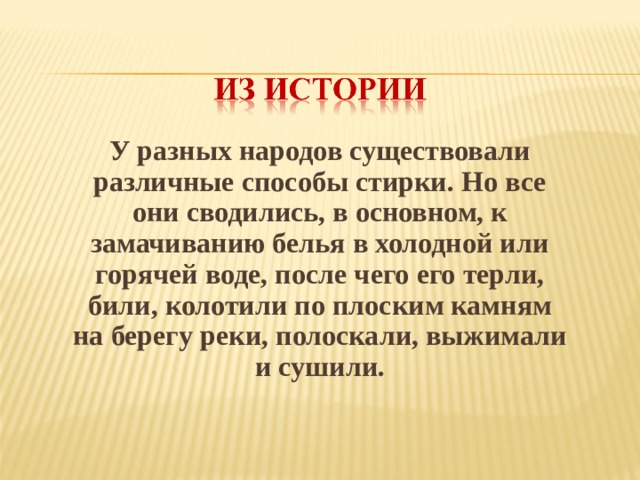 У разных народов существовали различные способы стирки. Но все они сводились, в основном, к замачиванию белья в холодной или горячей воде, после чего его терли, били, колотили по плоским камням на берегу реки, полоскали, выжимали и сушили.  