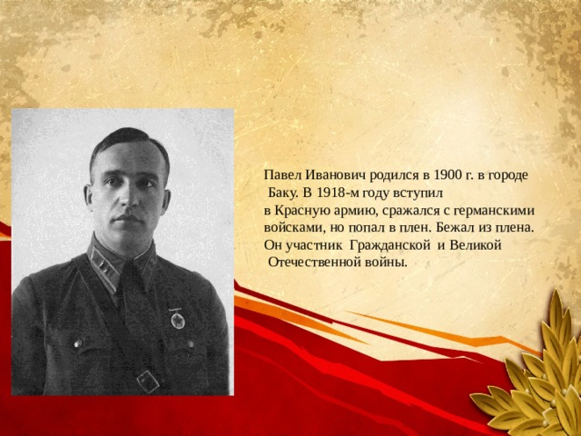 Павел Иванович родился в 1900 г. в городе  Баку. В 1918-м году вступил в Красную армию, сражался с германскими войсками, но попал в плен. Бежал из плена. Он участник Гражданской и Великой  Отечественной войны. 