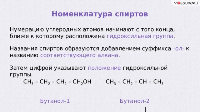 Номенклатура спиртов Нумерацию углеродных атомов начинают с того конца, ближе к которому расположена гидроксильная группа . Названия спиртов образуются добавлением суффикса -ол- к названию соответствующего алкана . Затем цифрой указывают положение гидроксильной группы. СН 3 – СН 2 – СН – СН 3   |  ОН СН 3 – СН 2 – СН 2 – СН 2 ОН Бутанол-1 Бутанол-2  