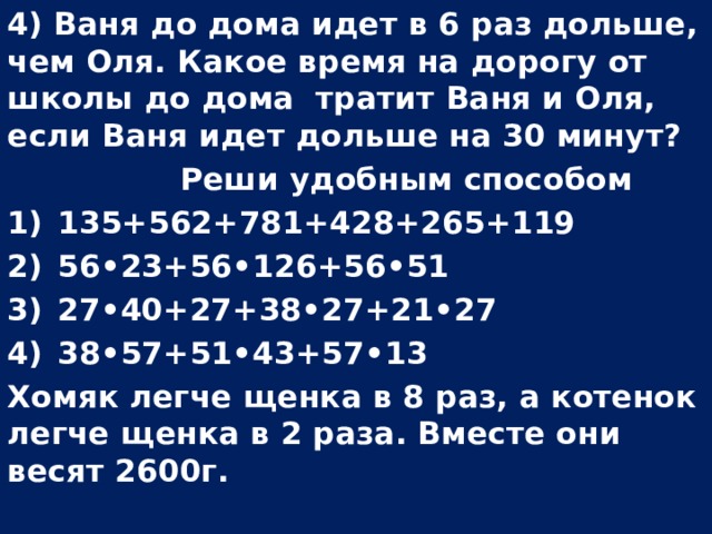 4) Ваня до дома идет в 6 раз дольше, чем Оля. Какое время на дорогу от школы до дома тратит Ваня и Оля, если Ваня идет дольше на 30 минут?  Реши удобным способом 135+562+781+428+265+119 56•23+56•126+56•51 27•40+27+38•27+21•27 38•57+51•43+57•13 Хомяк легче щенка в 8 раз, а котенок легче щенка в 2 раза. Вместе они весят 2600г.  